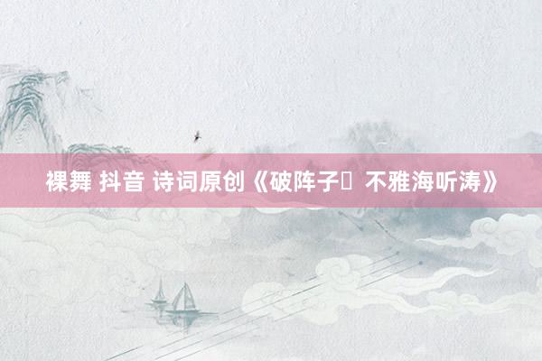 裸舞 抖音 诗词原创《破阵子・不雅海听涛》