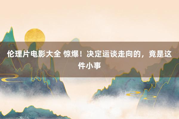 伦理片电影大全 惊爆!决定运谈走向的,竟是这件小事