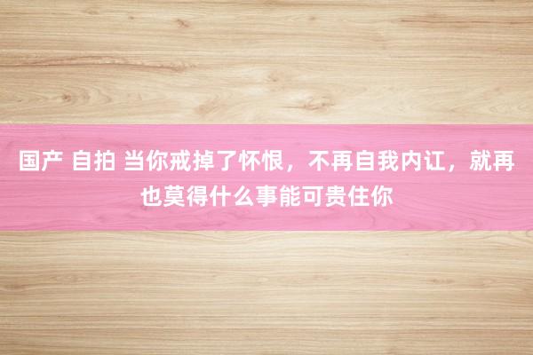 国产 自拍 当你戒掉了怀恨，不再自我内讧，就再也莫得什么事能可贵住你