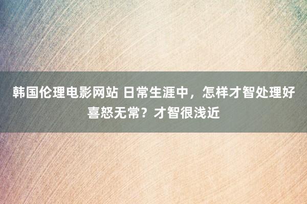 韩国伦理电影网站 日常生涯中，怎样才智处理好喜怒无常？才智很浅近