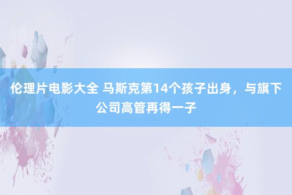 伦理片电影大全 马斯克第14个孩子出身，与旗下公司高管再得一子