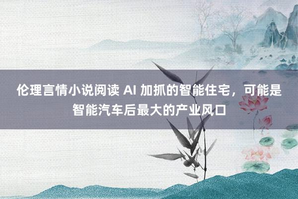 伦理言情小说阅读 AI 加抓的智能住宅，可能是智能汽车后最大的产业风口