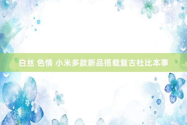 白丝 色情 小米多款新品搭载复古杜比本事