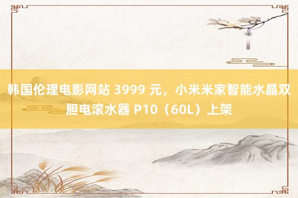 韩国伦理电影网站 3999 元，小米米家智能水晶双胆电滚水器 P10（60L）上架