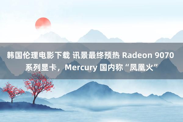 韩国伦理电影下载 讯景最终预热 Radeon 9070 系列显卡，Mercury 国内称“凤凰火”