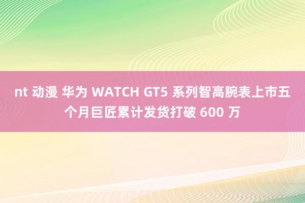 nt 动漫 华为 WATCH GT5 系列智高腕表上市五个月巨匠累计发货打破 600 万